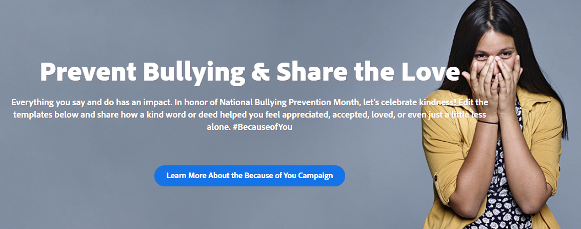 Prevent Bullying & Share the Love Everything you say and do has an impact. In honor of National Bullying Prevention Month, let’s celebrate kindness! Edit the templates below and share how a kind word or deed helped you feel appreciated, accepted, loved, or even just a little less alone. #BecauseofYou